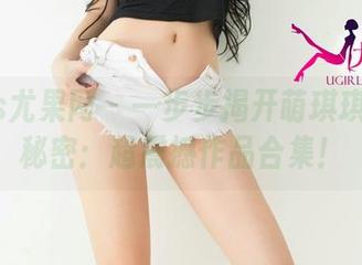 UGirls尤果网 - 一步步揭开萌琪琪妹妹的秘密：超震撼作品合集！